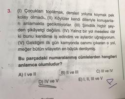 3. (1) Çocukları toplamak, dersleri yoluna koymak pek
kolay olmadı. (II) Köylüler kendi dilleriyle konuşanla-
ri anlamakta gecikmiyorlar. (III) Şimdilik hiçbir şey-
den şikâyetçi değilim. (IV) Yalnız bir yol meselesi var
ki bunu kendime iş edindim ve aylardır uğraşıyorum.
(V) Geldiğim ilk gün kamyonda canımı çıkaran o yol,
meğer bütün vilayetin en büyük derdiymiş.
Bu parçadaki numaralanmış cümlelerden hangileri
anlamca olumludur?
.
A) I ve II
B) II ve III
C) III ve IV
V
D) IV ve V
E) I, II, III ve v
e
kaal
