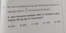 3.
Bir memur bankaya her ay eşit miktarda para yatiriyor ve
3
yatırdığı paranın 'ünü ay boyunca harcıyor.
4
6. ayın sonunda bankada 2400 TL biriktiğine göre,
memur her ay kaç TL harcamıştır?
D) 1400
E) 1600
C) 1200
A) 400
B) 800