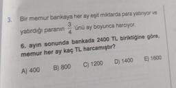 3.
Bir memur bankaya her ay eşit miktarda para yatiriyor ve
3
yatırdığı paranın 'ünü ay boyunca harcıyor.
4
6. ayın sonunda bankada 2400 TL biriktiğine göre,
memur her ay kaç TL harcamıştır?
D) 1400
E) 1600
C) 1200
A) 400
B) 800
