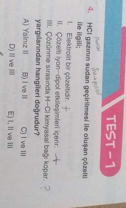 TEST -1
polar
Suspolar
4.
HCl gazının sudan geçirilmesi ile oluşan çözelti
ile ilgili;
1. Elektrolit bir çözeltidir. +
II. Çözelti iyon-dipol etkileşimleri içerir. +
III. Çözünme sırasında H-CI kimyasal bağı kopar.?
yargılarından hangileri doğrudur?
A) Yalnız II
B) I ve II
C) I ve III
D) II ve III
E) I, II ve III
