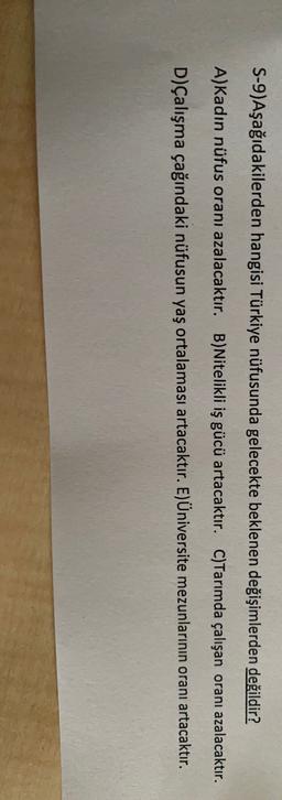 S-9)Aşağıdakilerden hangisi Türkiye nüfusunda gelecekte beklenen değişimlerden değildir?
A)Kadın nüfus oranı azalacaktır. B)Nitelikli iş gücü artacaktır. C)Tarımda çalışan oranı azalacaktır.
D)Çalışma çağındaki nüfusun yaş ortalaması artacaktır. E)Üniversite mezunlarının oranı artacaktır.
