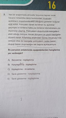 16
3.
Yeni bir araştırmada atmosfer boyunca taşınan sıcak
havanın Antarktika deniz buzulundaki muazzam
açıklıkların oluşumunda etkili olduğunu gösteren bulgular
elde edildi. Polinyalar olarak da bilinen bu açıklıklar
geçmişte on binlerce hatta yüz binlerce kilometrekare yüz
ölçümüne ulaşmış. Polinyaların oluşumunda kasırgaların
etkili olduğu biliniyor. Ancak dünyanın en güçlü kasırgaları
düzenli olarak Antarktika etrafındaki Güney Okyanusu'nda
cereyan etse de kasırgalar polinyaların neden bazen
oluşup bazen oluşmadığını tek başına açıklayamıyor.
Bu parçanın anlatımında aşağıdakilerden hangilerine
yer verilmiştir?
A) Benzetme - kişileştirme
B) Karşılaştırma - kişileştirme
C) Kişileştirme - örnekleme
D) Tanik gösterme - karşılaştırma
E) Tanik gösterme - kişileştirme
3
nonhin
