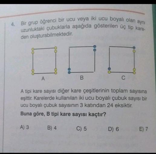 4. Bir grup öğrenci bir ucu veya iki ucu boyalı olan aynı
uzunluktaki çubuklarla aşağıda gösterilen üç tip kare-
den oluşturabilmektedir.
A
B
C
A tipi kare sayısı diğer kare çeşitlerinin toplam sayısına
eşittir
. Karelerde kullanılan iki ucu boyalı çubuk s