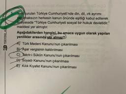 Yeni kurulan Türkiye Cumhuriyeti'nde din, dil, irk ayrımı
yapılmaksızın herkesin kanun önünde eşitliği kabul edilerek
anayasada “Türkiye Cumhuriyeti sosyal bir hukuk devletidir."
maddesi yer almıştır.
Aşağıdakilerden hangisi, bu amaca uygun olarak yapılan
yenilikler arasında yer almaz?
SD YAYINLAI
A) Türk Medeni Kanunu'nun çıkarılması
B) Aşar vergisinin kaldırılması
C) Takrir-i Sükûn Kanunu'nun çıkarılması
D) Soyadı Kanunu'nun çıkarılması
ET Kilik Kıyafet Kanunu'nun çıkarılması
