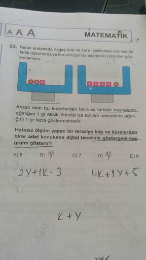 AAA
MATEMATİK
1
23. Kendi aralarında özdeş küp ve küre şeklindeki cisimler iki
farklı dijital teraziye konulduğunda aşağıdaki ölçümler göz-
lemleniyor.
Arızalı olan bu terazilerden birincisi tartilan nesnelerin
ağırlığını 1 gr eksik, ikincisi ise tartılan