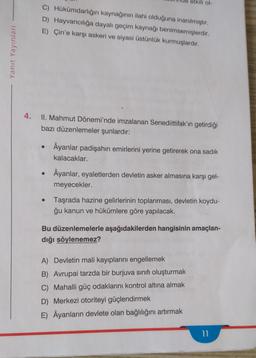 etkili ol-
C) Hükümdarlığın kaynağının ilahi olduğuna inanılmıştır.
D) Hayvancılığa dayalı geçim kaynağı benimsemişlerdir.
E) Çin'e karşı askeri ve siyasi üstünlük kurmuşlardir.
Yanıt Yayınları
4.
II. Mahmut Dönemi'nde imzalanan Senediittifak'ın getirdiği
bazı düzenlemeler şunlardır:
Âyanlar padişahın emirlerini yerine getirerek ona sadik
kalacaklar.
Âyanlar, eyaletlerden devletin asker almasına karşı gel-
meyecekler.
.
Taşrada hazine gelirlerinin toplanması, devletin koydu-
ğu kanun ve hükümlere göre yapılacak.
Bu düzenlemelerle aşağıdakilerden hangisinin amaçlan-
dığı söylenemez?
A) Devletin mali kayıplarını engellemek
B) Avrupai tarzda bir burjuva sınıfı oluşturmak
C) Mahalli güç odaklarını kontrol altına almak
D) Merkezi otoriteyi güçlendirmek
E) Âyanların devlete olan bağlılığını artırmak
11
