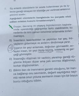 Eş anlamlı sözcüklerin bir arada kullanılması ya da iş-
levce gereği olmayan bir sözcüğe yer verilmesi anlatımın
gücünü azaltır.
Aşağıdaki cümlelerin hangisinde bu parçada sözü
edilen anlatım kusuru örneklenmiştir?
U
insan
Duygu, davranış ve yaşayış biçimlerimizin başkala-
rinda uyandırdığı çağrışımlar farklı olabilmekte; bu
nedenle de kimi zaman birbirimizi anlamakta zorlan-
maktayız.
B) İnsanların tasarladıkları ve yaptıkları her şey, ihti-
yaçlarını gidermeye ve acılarını dindirmeye yarar.
c)) Insanın bir şeyi anlaması, doğruları görmesidir; an-
layan insan, bir şeyi ölçüp biçmiş, irdelemiş ve ger-
çeği görmüştür.
D) İnsanoğlu düşünen bir varlıktır; yaratılışı gereği dü-
şünme ihtiyacı duyar ama pek sevmez düşünmeyi,
korkar düşünmekten.
E) Bilirim ben de inanmanın gerekli olduğunu, bir inan-
ca bağlanıp onu sevmenin, değerli saydığımız neyi-
miz varsa onun yoluna sermenin insan için bir boyun
borcu olduğunu bilirim.
