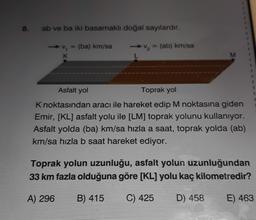 8.
ab ve ba iki basamaklı doğal sayılardır.
(ab) km/sa
= (ba) km/sa
K
M
Asfalt yol
Toprak yol
3
K noktasından aracı ile hareket edip M noktasına giden
Emir, [KL] asfalt yolu ile [LM] toprak yolunu kullanıyor.
Asfalt yolda (ba) km/sa hızla a saat, toprak yolda (ab)
km/sa hızla b saat hareket ediyor.
Toprak yolun uzunluğu, asfalt yolun uzunluğundan
33 km fazla olduğuna göre [KL] yolu kaç kilometredir?
A) 296
B) 415
C) 425
D) 458
E) 463
