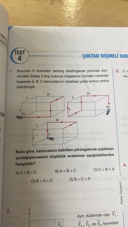 TEST brolsübiny
4
resto
lep 16
sonu ÇOKTAN SEÇMELİ SOR
1.
3. On
har
Boyutları X cinsinden verilmiş dikdörtgenler prizması biçi-
mindeki özdeş 3 boş kutunun köşelerinin birinden harekete
başlayan A, B, C karıncalarının izledikleri yollar kırmızı renkle
belirtilmiştir.
2x
2x
X
X
B
X
A
2x
X
2
nie
DIO
Buna göre, karıncaların belirtilen yörüngelerde yaptıkları
yerdeğiştirmelerin büyüklük sıralaması aşağıdakilerden
hangisidir?
A) A > B>C
B) A = B = C C) C>B>A
4.
D) B > AC E) B > C>A
>
Palme Yayınevi
2.
y
also
al
Aynı düzlemde olan ť,
7,, Fz ve FA kuvvetleri
F2