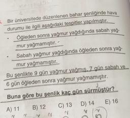 6. Bir üniversitede düzenlenen bahar Şenliğinde hava
durumu ile ilgili aşağıdaki tespitler yapılmıştır.
Öğleden sonra yağmur yağdığında sabah yağı
mur yağmamıştır.
Sabah yağmur yağdığında öğleden sonra yağı
mur yağmamıştır.
Bu şenlikte 9 gün yağmur yağmış. 7 gün sabah ve
6 gün öğleden sonra yağmur yağmamıştır.
Buna göre bu şenlik kaç gün sürmüştür?
D) 14
E) 16
C) 13
A) 11
B) 12
MY