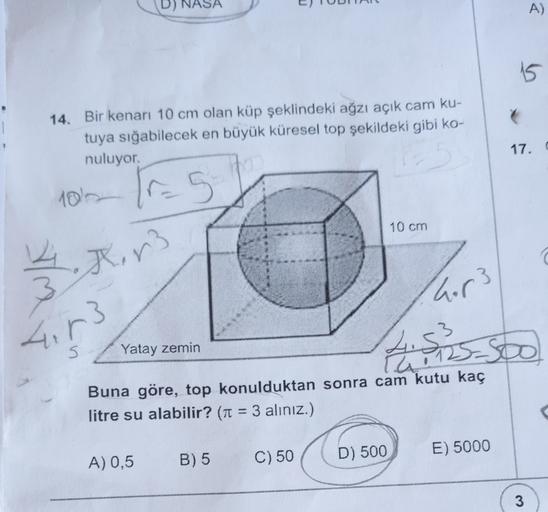 A)
15
14. Bir kenarı 10 cm olan küp şeklindeki ağzı açık cam ku-
tuya sığabilecek en büyük küresel top şekildeki gibi ko-
nuluyor.
17. C
1019 Ir5
10 cm
14. Xr3
3
hor3
4. r3
5
4.53
Yatay zemin
Pai12
Buna göre, top konulduktan sonra cam kutu kaç
litre su ala
