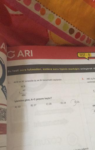 OO
CARI
TEST - 8
Bu testi süre tutmadan, sadece soru tipinin mantığını anlayarak de
3. ABC üç be
verilmişt
1.
ACB ve AC sırasıyla üç ve iki basamaklı sayılardır.
ACB
AC
So
+
4BC
işlemine göre, A.C çarpımı kaçtır?
21
321
C) 28
D) 24
B) 27
old
A) 30
A
Tri bi