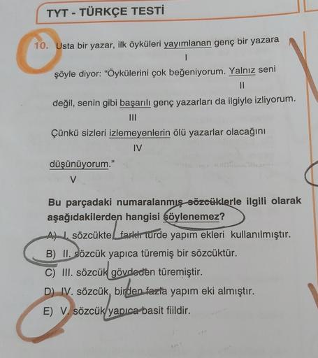 TYT - TÜRKÇE TESTİ
10. Usta bir yazar, ilk öyküleri yayımlanan genç bir yazara
1
şöyle diyor: "Öykülerini çok beğeniyorum. Yalnız seni
değil, senin gibi başarılı genç yazarları da ilgiyle izliyorum.
Çünkü sizleri izlemeyenlerin ölü yazarlar olacağını
IV
dü