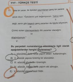 TYT - TÜRKÇE TESTİ
10. Usta bir yazar, ilk öyküleri yayımlanan genç bir yazara
1
şöyle diyor: "Öykülerini çok beğeniyorum. Yalnız seni
değil, senin gibi başarılı genç yazarları da ilgiyle izliyorum.
Çünkü sizleri izlemeyenlerin ölü yazarlar olacağını
IV
düşünüyorum."
V
Bu parçadaki numaralanmış sözcüklerle ilgili olarak
aşağıdakilerden hangisi şöylenemez?
Al I. sözcükte farkir turde yapım ekleri kullanılmıştır.
B) II. sözcük yapıca türemiş bir sözcüktür.
C) III. sözcük gövdeden türemiştir.
D) IV. sözcük, birden fazla yapım eki almıştır.
E) V. sözcük yapıca basit fiildir.