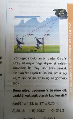 13.
37°
53°
X
Y
120 km
Si,
ik
Yörüngede bulunan bir uydu, X ve Y
uzay üsleriyle bilgi alışverişi sağla-
maktadır. İki uzay üssü arası uzaklık
120 km dir. Uydu X üssünü 37° lik açı
ile, Y üssünü ise 53° lik açı ile görmek-
tedir.
YÖNLÜ AÇILAR -TRIGONOMETRİK FONKSİYONLAR
in
Buna göre, uydunun Y üssüne dik
uzaklığı yaklaşık olarak kaç km dir?
(tan53° = 1,33, tan37° 0,75)
A) 201,8 B) 205,7
B
C) 218,2
2256
2298
