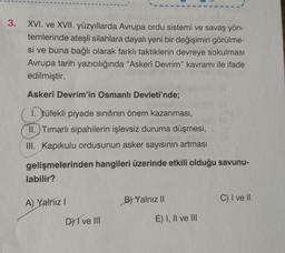 3.
XVI. ve XVII. yüzyıllarda Avrupa ordu sistemi ve savaş yön-
temlerinde ateşli silahlara dayalı yeni bir değişimin görülme-
si ve buna bağlı olarak farklı taktiklerin devreye sokulması
Avrupa tarih yazıcılığında "Askerî Devrim" kavramı ile ifade
edilmiştir.
Askerî Devrim'in Osmanlı Devleti'nde;
1. tüfekli piyade sınıfının önem kazanması,
II.) Timarlı sipahilerin işlevsiz duruma düşmesi,
III. Kapıkulu ordusunun asker sayısının artması
gelişmelerinden hangileri üzerinde etkili olduğu savunu-
labilir?
C) I ve II
A) Yalnız!
B) Yalnız 11
D) I ve III
E) I, II ve III