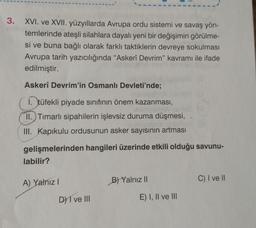 3.
XVI. ve XVII. yüzyıllarda Avrupa ordu sistemi ve savaş yön-
temlerinde ateşli silahlara dayalı yeni bir değişimin görülme-
si ve buna bağlı olarak farklı taktiklerin devreye sokulması
Avrupa tarih yazıcılığında "Askerî Devrim" kavramı ile ifade
edilmiştir.
Askerî Devrim'in Osmanlı Devleti'nde;
1. tüfekli piyade sınıfının önem kazanması,
II.) Timarlı sipahilerin işlevsiz duruma düşmesi,
III. Kapıkulu ordusunun asker sayısının artması
gelişmelerinden hangileri üzerinde etkili olduğu savunu-
labilir?
C) I ve II
A) Yalnız!
B) Yalnız 11
D) I ve III
E) I, II ve III
