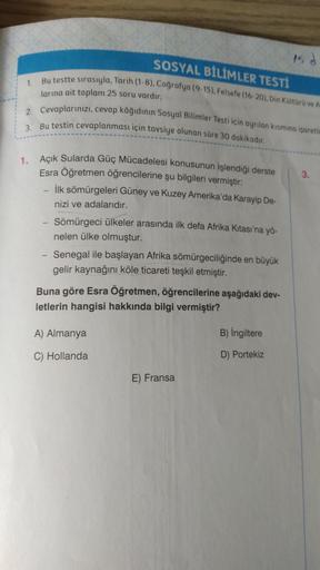 SOSYAL BİLİMLER TESTI
15
1
Bu testte sırasıyla, Tarih (1-8). Coğrafya (9.15), Felsefe (16-20), Din Kültürü ve A
larına ait toplam 25 soru vardır.
2. Cevaplarınızı, cevap kâğıdının Sosyal Bilimler Testi için ayrılan kismina isaretle
3. Bu testin cevaplanması için tavsiye olunan süre 30 dakikadır.
3.
1. Açık Sularda Güç Mücadelesi konusunun işlendiği derste
Esra Öğretmen öğrencilerine şu bilgileri vermiştir:
- İlk sömürgeleri Güney ve Kuzey Amerika'da Karayip De-
nizi ve adalarıdır.
Sömürgeci ülkeler arasında ilk defa Afrika Kıtası'na yö-
nelen ülke olmuştur.
- Senegal ile başlayan Afrika sömürgeciliğinde en büyük
gelir kaynağını köle ticareti teşkil etmiştir.
Buna göre Esra Öğretmen, öğrencilerine aşağıdaki dev-
letlerin hangisi hakkında bilgi vermiştir?
A) Almanya
B) İngiltere
D) Portekiz
C) Hollanda
E) Fransa