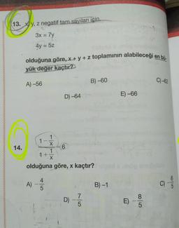 13. Xy, z negatif tam sayıları icin.
3x = 7y
-
4y = 5z
olduğuna göre, x + y + z toplaminin alabileceği en bü-
yük değer kaçtır?
B) -60
C)-62
A) -56
D) -64
E) -66
14.
1
1
X
6
1
1 +
X
olduğuna göre, x kaçtır?
A)
4
5
B)-1
C)
colo
D) -
7
5
E)
8
5
