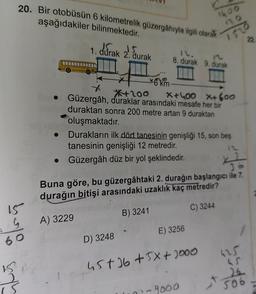 20. Bir otobüsün 6 kilometrelik güzergâhıyla ilgili olarak
aşağıdakiler bilinmektedir.
1. dúrak 2. Surak
8. durak 9. durak
Bele
22
*6 km
*200 X+400 X+600
Güzergâh, duraklar arasındaki mesafe her bir
duraktan sonra 200 metre artan 9 duraktan
oluşmaktadır.
Durakların ilk dört tanesinin genişliği 15, son beş
tanesinin genişliği 12 metredir.
• Güzergâh düz bir yol şeklindedir.
06
Buna göre, bu güzergâhtaki 2. durağın başlangıcı ile 7.
durağın
bitişi arasındaki uzaklık kaç metredir?
15
C) 3244
B) 3241
boleo
A) 3229
E) 3256
D) 3248
625
45+ 16 + 5x + 1000
+506
- 9000