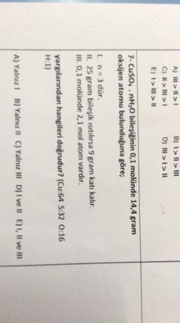 B) 1>Il > 111
A) II > II >
C) > Ill> 1
E) I > Ill #1
D) 111 >1>11
7- CuSO..nH2O bileşiğinin 0,1 molünde 14,4 gram
oksijen atomu bulunduğuna göre;
1. n=3 dür.
II. 25 gram bileşik ısıtılırsa 9 gram katı kalır.
III 0,1 molünde 2,1 mol atom vardır,
yargılarından hangileri doğrudur? (Cu:64 S:32 0:16
H:1)
A) Yalnız! B) Yalnız II C) Yalnız III D) I ve II E) 1, Il ve III