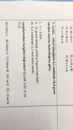 B) 1>Il > 111
A) II > II >
C) > Ill> 1
E) I > Ill #1
D) 111 >1>11
7- CuSO..nH2O bileşiğinin 0,1 molünde 14,4 gram
oksijen atomu bulunduğuna göre;
1. n=3 dür.
II. 25 gram bileşik ısıtılırsa 9 gram katı kalır.
III 0,1 molünde 2,1 mol atom vardır,
yargılarından hangileri doğrudur? (Cu:64 S:32 0:16
H:1)
A) Yalnız! B) Yalnız II C) Yalnız III D) I ve II E) 1, Il ve III
