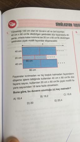 SİMÜLASYON TESTİ
3.
1. Yüksekliği 100 cm olan bir duvarın alt ve üst kısımları
40 cm x 80 cm'lik dikdörtgen şeklindeki düz fayanslarla dö-
şenip, ortada kalan kısmına ise 20 cm x 60 cm’lik dikdörtgen
şeklindeki çiçek motifli fayanslar döşenecektir
.
X
.
40 cm
20 cm
60 cm
40 cm
80 cm
Fayanslar kırılmadan ve hiç boşluk kalmadan fayansların
döşeme işlemi bittiğinde kullanılan 40 cm x 80 cm'lik düz
fayans sayısı, kullanılan 20 cm x 60 cm'lik çiçek motifli fa-
yans sayısından 16 tane fazla olmaktadır.
Buna göre, bu duvarın uzunluğu (x) kaç metredir?
C) 19,6
B) 19,2
A) 18,4
E) 20,4
D) 20
