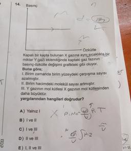 14.
Basınç
n
I.
D
L
Özkütle
Kapalı bir kapta bulunan X gazına aynı sıcaklıkta bir
miktar Y gazı eklendiğinde kaptaki gaz fazının
basınç-özkütle değişimi grafikteki gibi oluyor.
Buna göre;
1. Birim zamanda birim yüzeydeki çarpışma sayısı
azalmıştır.
II. Birim hacimdeki molekül sayısı artmıştır.
III. Y gazının mol kütlesi X gazının mol kütlesinden
daha büyüktür.
yargılarından hangileri doğrudur?
97
T
1
9
A) Yalnız!
X Pomar
Pinero RT
B) I ve II
cl
M
C) I ve III
D) Il ve III
te
ebu
E) I, II ve III
Hz
