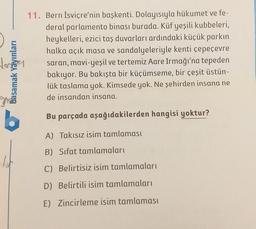 basamak Yayınları
11. Bern İsviçre'nin başkenti. Dolayısıyla hükumet ve fe-
deral parlamento binası burada. Küf yeşili kubbeleri,
heykelleri, ezici taş duvarları ardındaki küçük parkın
halka açık masa ve sandalyeleriyle kenti çepeçevre
saran, mavi-yeşil ve tertemiz Aare Irmağı'na tepeden
bakıyor. Bu bakışta bir küçümseme, bir çeşit üstün-
lük taslama yok. Kimsede yok. Ne şehirden insana ne
de insandan insana.
Bu parçada aşağıdakilerden hangisi yoktur?
A) Takısız isim tamlaması
B) Sifat tamlamaları
dut
C) Belirtisiz isim tamlamaları
D) Belirtili isim tamlamaları
E) Zincirleme isim tamlaması