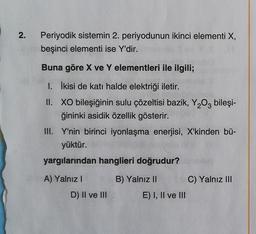 2.
Periyodik sistemin 2. periyodunun ikinci elementi X,
beşinci elementi ise Y'dir.
Buna göre X ve Y elementleri ile ilgili;
I. İkisi de katı halde elektriği iletir.
II. XO bileşiğinin sulu çözeltisi bazik, Y203 bileşi-
ğininki asidik özellik gösterir.
III. Y'nin birinci iyonlaşma enerjisi, X'kinden bü-
yüktür.
yargılarından hanglieri doğrudur?
A) Yalnız
B) Yalnız II
C) Yalnız III
D) II ve III
E) I, II ve III
