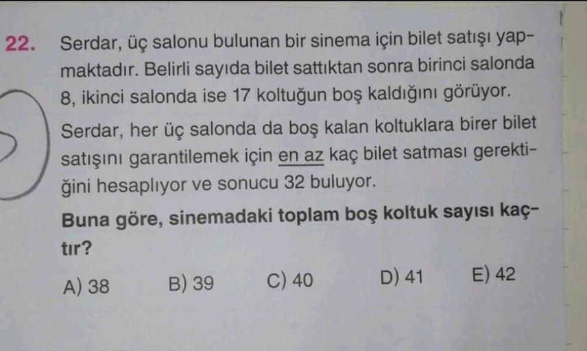 22.
Serdar, üç salonu bulunan bir sinema için bilet satışı yap-
maktadır. Belirli sayıda bilet sattıktan sonra birinci salonda
8, ikinci salonda ise 17 koltuğun boş kaldığını görüyor.
Serdar, her üç salonda da boş kalan koltuklara birer bilet
satışını gara