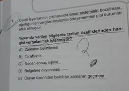 7. Celali İsyanlarının çıkmasında tımar sisteminin bozulması,
ağırlaştırılan vergileri köylünün ödeyememesi gibi durumlar
etkili olmuştur.
Yukarıda verilen bilgilerde tarihin özelliklerinden han-
gisi vurgulanmak istenmiştir?
A) Zamanın belirtilmesi
B) Tarafsızlık
C) Neden-sonuç ilişkisi
D) Belgelere dayanması
E) Olayın üzerinden belirli bir zamanın geçmesi