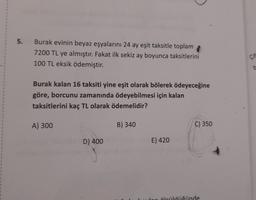 5.
Burak evinin beyaz eşyalarını 24 ay eşit taksitle toplam
7200 TL ye almıştır. Fakat ilk sekiz ay boyunca taksitlerini
100 TL eksik ödemiştir.
be
Burak kalan 16 taksiti yine eşit olarak bölerek ödeyeceğine
göre, borcunu zamanında ödeyebilmesi için kalan
taksitlerini kaç TL olarak ödemelidir?
A) 300
B) 340
C) 350
D) 400
E) 420
1
rölcüldüğünde
