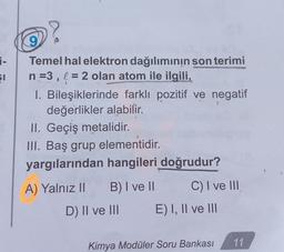 ?
9
$1
Temel hal elektron dağılımının son terimi
n =3, l = 2 olan atom ile ilgili,
I. Bileşiklerinde farklı pozitif ve negatif
değerlikler alabilir.
II. Geçiş metalidir.
III. Baş grup elementidir.
yargılarından hangileri doğrudur?
A) Yalnız II B) I ve 11 C) I ve III
D) II ve III E) I, II ve III
11
Kimya Modüler Soru Bankası