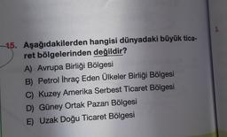15. Aşağıdakilerden hangisi dünyadaki büyük tica-
ret bölgelerinden değildir?
A) Avrupa Birliği Bölgesi
B) Petrol İhraç Eden Ülkeler Birliği Bölgesi
C) Kuzey Amerika Serbest Ticaret Bölgesi
D) Güney Ortak Pazarı Bölgesi
E) Uzak Doğu Ticaret Bölgesi