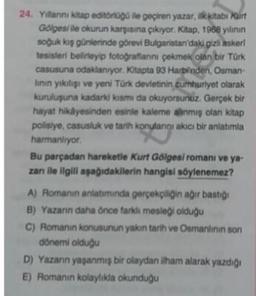 24. Yillarini kitap editoriogo ile geçiren yazar, ilk kitabi Kurt
Goges/ile okurun karşısına çıkryor. Kitap. 1968 yılının
soğuk kış günlerinde görevi Bulgaristan'daki gizh askeri
tesisleri belirleyip fotografanni pekmek olan bir Türk
casusuna odaklanıyor. Kitapta 93 Harbinden, Osman-
linin yıkılışı ve yeni Türk devletinin cumhuriyet olarak
kuruluşuna kadarki kismida okuyorsunuz. Gerçek bir
hayat hikayesinden esinle kaleme alınmış olan kitap
polisiye, casusluk ve tarih konulangi akici bir anlatımla
harmanliyor.
Bu parçadan hareketle Kurt Gölgesi romani ve ya-
zanı ile ilgili aşağıdakilerin hangisi söylenemez?
A) Romanin anlatımında gerçekçiliğin ağır basti
B) Yazarin daha önce farklı mesleği olduğu
C) Romanin konusunun yakın tarih ve Osmanlinin son
dönemi olduğu
D) Yazarın yaşanmış bir olaydan ilham alarak yazdığı
E) Romanın kolaylıkla okunduğu