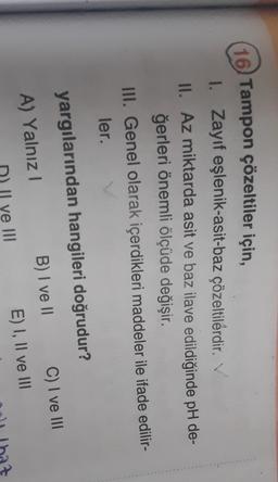 (16) Tampon çözeltiler için,
I. Zayıf eşlenik-asit-baz çözeltilerdir. V
II. Az miktarda asit ve baz ilave edildiğinde pH de-
ğerleri önemli ölçüde değişir.
III. Genel olarak içerdikleri maddeler ile ifade edilir-
ler.
yargılarından hangileri doğrudur?
A) Yalnız!
B) I ve II C) I ve III
E) I, II ve III
Il ve III
