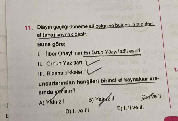 11. Olayın geçtiği döneme ait belge ve buluntulara birinci
el (ana) kaynak denir.
Buna göre;
I. İlber Ortaylı'nın En Uzun Yüzyıl adlı eseri,
II. Orhun Yazıtları,
III. Bizans sikkeleri
unsurlarından hangileri birinci el kaynaklar ara-
sında yer alır?
A) Yal