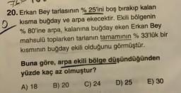 7
20. Erkan Bey tarlasının % 25'ini boş bırakıp kalan
kısma buğday ve arpa ekecektir. Ekili bölgenin
% 80'ine arpa, kalanına buğday eken Erkan Bey
mahsulü toplarken tarianın tamamının % 33'lük bir
kısmının buğday ekili olduğunu görmüştür.
Buna göre, arpa ekili bölge düşündüğünden
yüzde kaç az olmuştur?
B) 20
C) 24
D) 25
E) 30
A) 18
