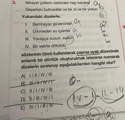 ab
G
3.
Nihayet çöllerin üstünden hep beraber
uim Geçerken bulmadılar ve bir ot ve bir yosun
Yukarıdaki dizelerle:
a
1. Bembeyaz güvercinler,
II. Ürkmeden su içsinler a
b
III. Yavaşça susun, susun
6
kede
IV. Bir sebile döküldü
CA
sözlerinin tümü kullanılarak çapraz uyak düzeninde
anlamlı bir dörtlük oluşturulmak istenirse numaralı
dizelerin sıralanışı aşağıdakilerden hangisi olur?
A) I/II/IV/III
B) LATIVT
C) I/I/IV/III
D) 11/III/IV/1
E) I/I/II
Ir-11-14
IV
vercinthe