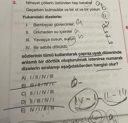 ab
G
3.
Nihayet çöllerin üstünden hep beraber
uim Geçerken bulmadılar ve bir ot ve bir yosun
Yukarıdaki dizelerle:
a
1. Bembeyaz güvercinler,
II. Ürkmeden su içsinler a
b
III. Yavaşça susun, susun
6
kede
IV. Bir sebile döküldü
CA
sözlerinin tümü kullanılarak çapraz uyak düzeninde
anlamlı bir dörtlük oluşturulmak istenirse numaralı
dizelerin sıralanışı aşağıdakilerden hangisi olur?
A) I/II/IV/III
B) LATIVT
C) I/I/IV/III
D) 11/III/IV/1
E) I/I/II
Ir-11-14
IV
vercinthe
