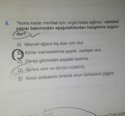 8.
“Nokta kadar menfaat için, virgül kadar eğilme." cümlesi
yapısı bakımından aşağıdakilerden hangisine uygun-
dur?
A) Meyveli ağaca taş atan çok olur.
B) Körler memleketinde şaşılar, padişah olur.
C) Dereyi görmeden paçaları sivama.
D) Ne kızı verir ne dünürü küstürür.
E) Kimin arabasına binerse onun türküsünü çağırır.
no ye Türk külti
