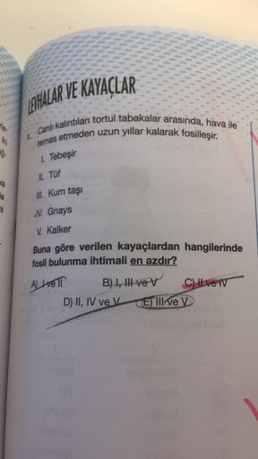 LEVHALAR VE KAYAÇLAR
Ha
iki
Canlı kalıntıları tortul tabakalar arasında, hava ile
temas etmeden uzun yıllar kalarak fosilleşir.
ag.
1. Tebeşir
II
. Tüf
wa
na
Ill
. Kum taşı
mi
JV. Gnays
V. Kalker
Buna göre verilen kayaçlardan hangilerinde
fosil bulunma iht