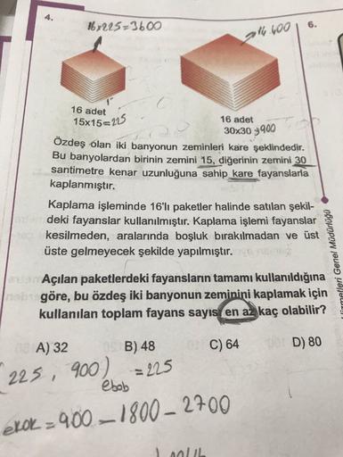 167225-3600
6.
gly 400
16 adet
15x15=225
16 adet
30x30 3900
Özdeş olan iki banyonun zeminleri kare şeklindedir.
Bu banyolardan birinin zemini 15, diğerinin zemini 30
santimetre kenar uzunluğuna sahip_kare fayanslarla
kaplanmıştır.
Kaplama işleminde 16'lı p