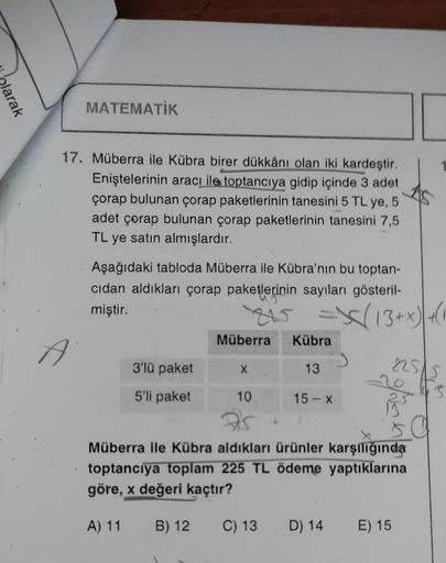 olarak
MATEMATIK
17. Müberra ile Kübra birer dükkânı olan iki kardeştir.
Eniştelerinin aracı ile toptancıya gidip içinde 3 adet
çorap bulunan çorap paketlerinin tanesini 5 TL ye, 5
adet çorap bulunan çorap paketlerinin tanesini 7,5
TL ye satın almışlardır.