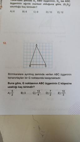 Testok
şekilde G, ABD Üçgeninin, G, ise ADC
üçgeninin ağırlık merkezi olduğuna göre, IG,G,
uzunluğu kaç birimdir?
A) 6
B) 8
C) 9 D) 10 E) 12
12.
Birimkarelere ayrılmış zeminde verilen ABC üçgeninin
kenarortayları bir G noktasında kesişmektedir.
Buna göre, G noktasının ABC üçgeninin C köşesine
uzaklığı kaç birimdir?
5
7
10
A)
B) 3
E)
A)
c) 1 D)
)
