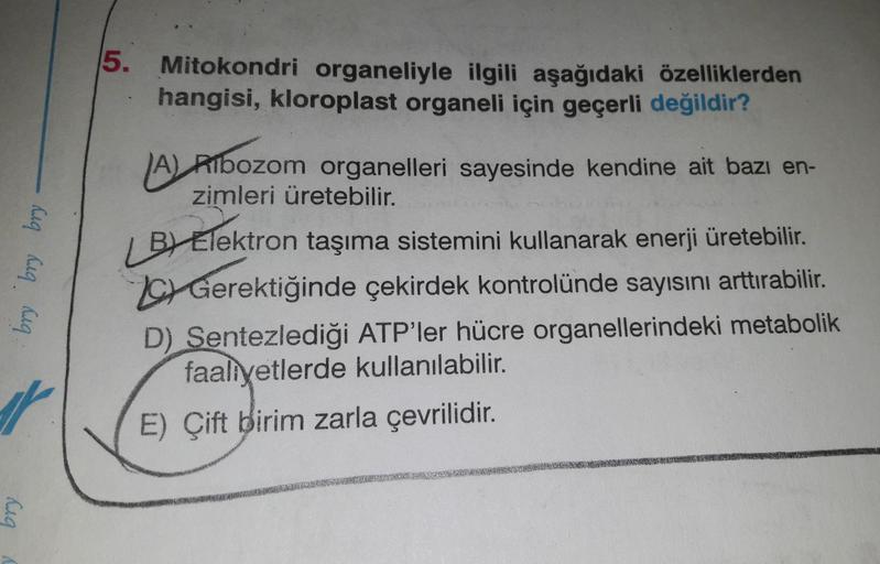 5.
Mitokondri organeliyle ilgili aşağıdaki özelliklerden
hangisi, kloroplast organeli için geçerli değildir?
bry
bry bry
A) Albozom organelleri sayesinde kendine ait bazı en-
zimleri üretebilir.
BV Elektron taşıma sistemini kullanarak enerji üretebilir.
Ge