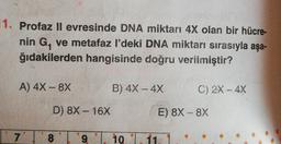 1. Profaz ll evresinde DNA miktarı 4X olan bir hücre-
nin G, ve metafaz l'deki DNA miktarı sırasıyla aşa-
ğıdakilerden hangisinde doğru verilmiştir?
A) 4X - 8x
B) 4X - 4x
C) 2X - 4X
D) 8X - 16x
E) 8X - 8X
7
8
9
10
11