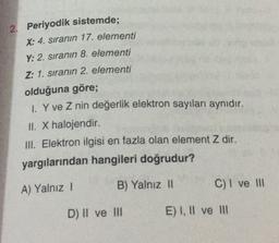 2. Periyodik sistemde;
X: 4. sıranın 17. elementi
Y: 2. sıranın 8. elementi
Z: 1. sıranın 2. elementi
olduğuna göre;
1. Y ve Z nin değerlik elektron sayıları aynıdır.
II. X halojendir
III. Elektron ilgisi en fazla olan element Z dir.
yargılarından hangileri doğrudur?
A) Yalnız 1
B) Yalnız 11
C) I ve III
D) II ve III
E) I, II ve II