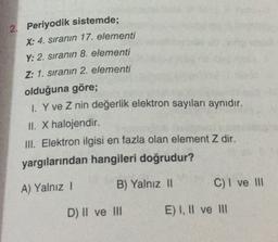 2. Periyodik sistemde;
X: 4. sıranın 17. elementi
Y: 2. sıranın 8. elementi
Z: 1. sıranın 2. elementi
olduğuna göre;
1. Y ve Z nin değerlik elektron sayıları aynıdır.
II. X halojendir
III. Elektron ilgisi en fazla olan element Z dir.
yargılarından hangileri doğrudur?
A) Yalnız 1
B) Yalnız 11
C) I ve III
D) II ve III
E) I, II ve II
